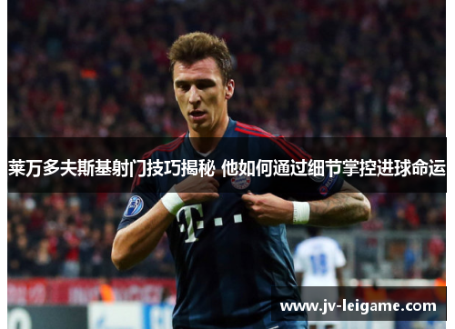 莱万多夫斯基射门技巧揭秘 他如何通过细节掌控进球命运