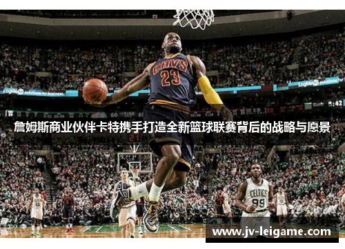 詹姆斯商业伙伴卡特携手打造全新篮球联赛背后的战略与愿景