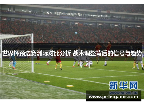 世界杯预选赛洲际对比分析 战术调整背后的信号与趋势