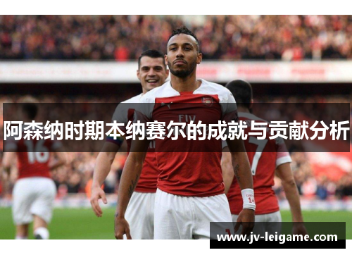 阿森纳时期本纳赛尔的成就与贡献分析 阿森纳时期本纳赛尔的成就与贡献分析