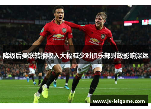 降级后曼联转播收入大幅减少对俱乐部财政影响深远 降级后曼联转播收入大幅减少对俱乐部财政影响深远