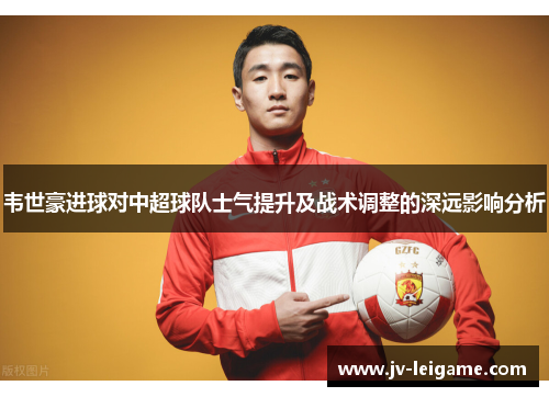 韦世豪进球对中超球队士气提升及战术调整的深远影响分析