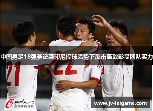 中国男足18强赛逆袭印尼控球劣势下反击高效彰显团队实力 中国男足18强赛逆袭印尼控球劣势下反击高效彰显团队实力