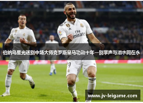 伯纳乌星光送别中场大师克罗斯皇马功勋十年一别掌声与泪水同在永 伯纳乌星光送别中场大师克罗斯皇马功勋十年一别掌声与泪水同在永