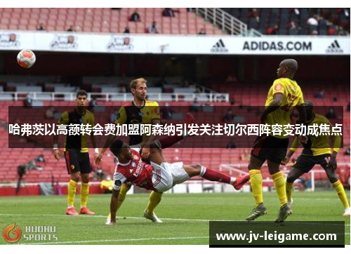 哈弗茨以高额转会费加盟阿森纳引发关注切尔西阵容变动成焦点