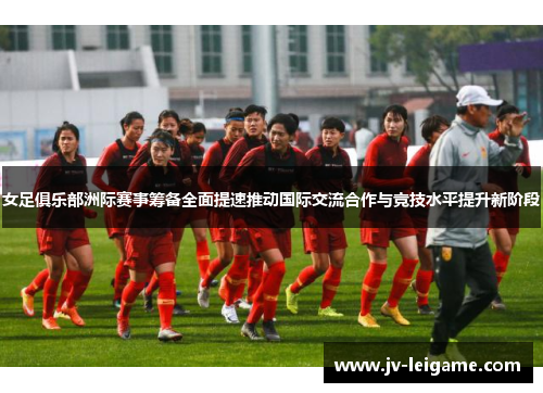 女足俱乐部洲际赛事筹备全面提速推动国际交流合作与竞技水平提升新阶段
