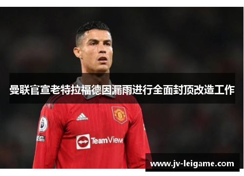 曼联官宣老特拉福德因漏雨进行全面封顶改造工作