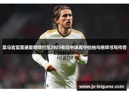 皇马官宣莫德里奇续约至2025老将中场再守伯纳乌继续书写传奇