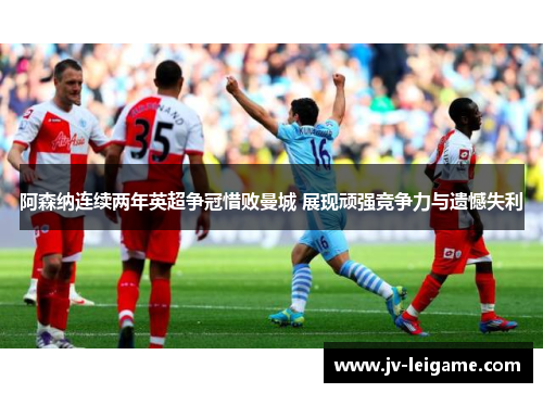 阿森纳连续两年英超争冠惜败曼城 展现顽强竞争力与遗憾失利 阿森纳连续两年英超争冠惜败曼城 展现顽强竞争力与遗憾失利
